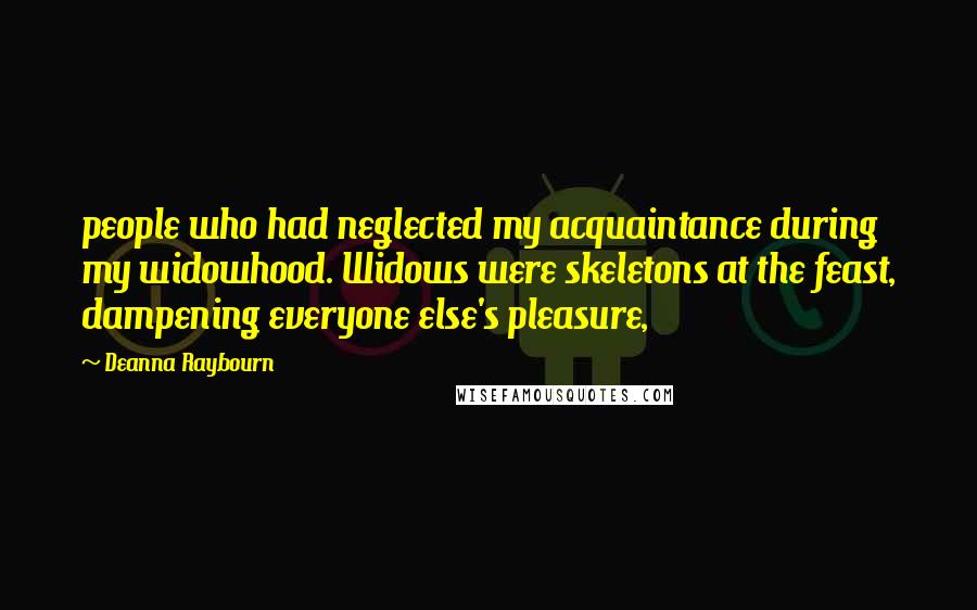 Deanna Raybourn Quotes: people who had neglected my acquaintance during my widowhood. Widows were skeletons at the feast, dampening everyone else's pleasure,