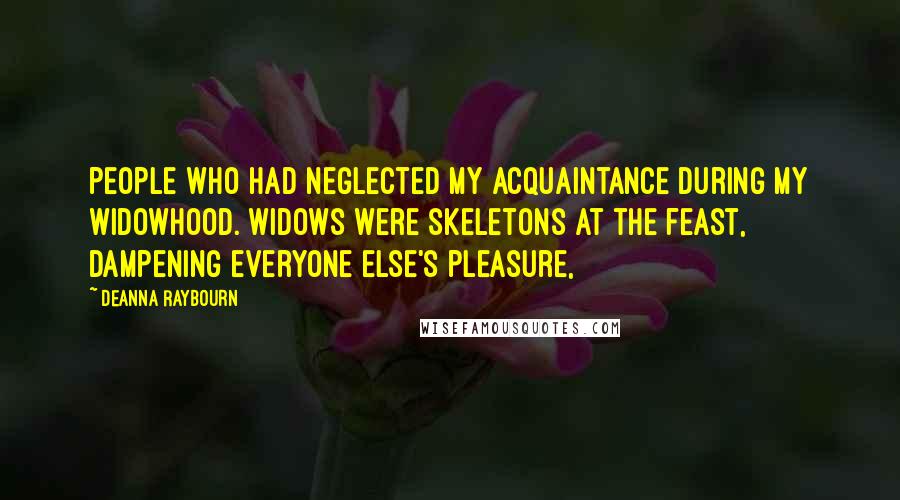 Deanna Raybourn Quotes: people who had neglected my acquaintance during my widowhood. Widows were skeletons at the feast, dampening everyone else's pleasure,