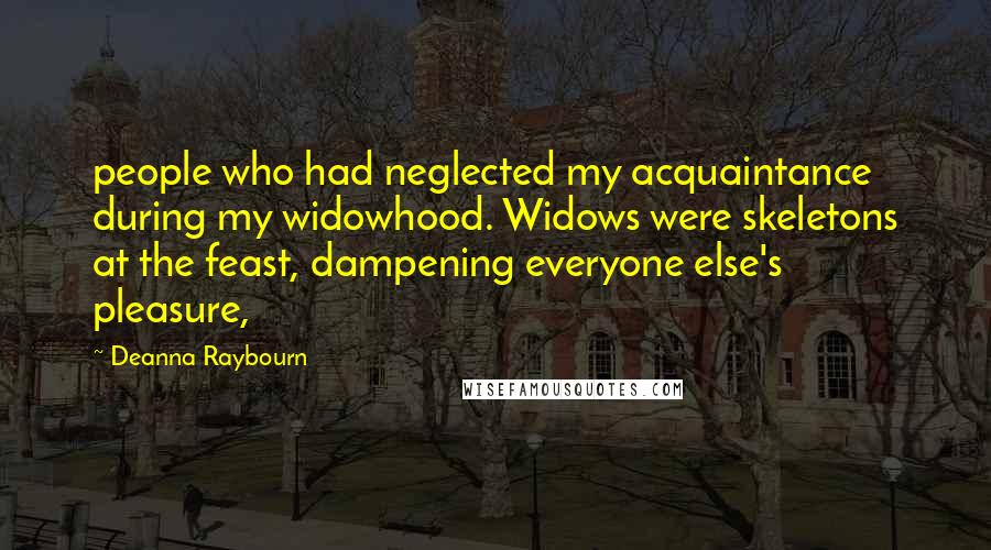 Deanna Raybourn Quotes: people who had neglected my acquaintance during my widowhood. Widows were skeletons at the feast, dampening everyone else's pleasure,