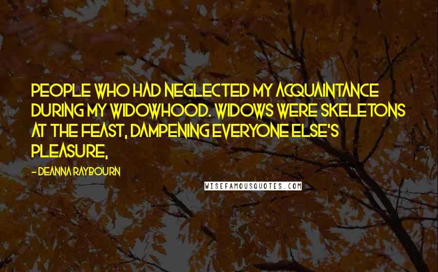 Deanna Raybourn Quotes: people who had neglected my acquaintance during my widowhood. Widows were skeletons at the feast, dampening everyone else's pleasure,