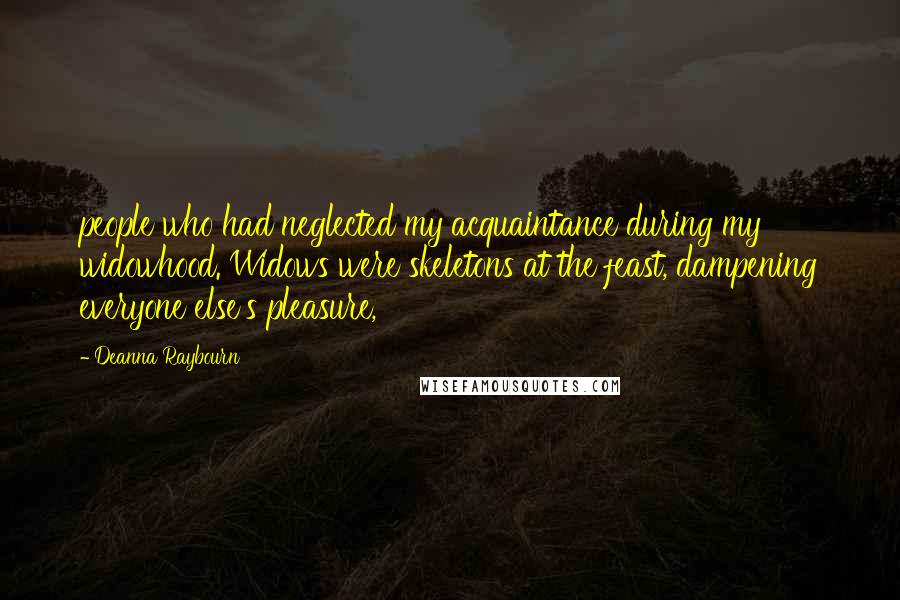 Deanna Raybourn Quotes: people who had neglected my acquaintance during my widowhood. Widows were skeletons at the feast, dampening everyone else's pleasure,