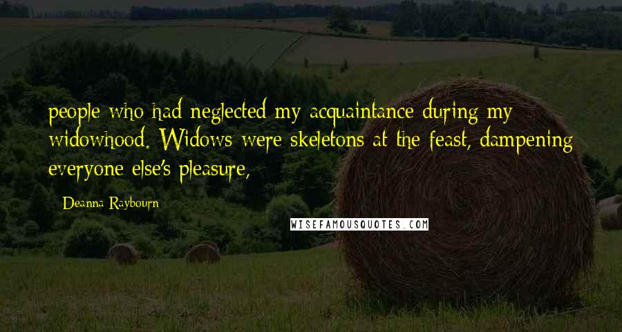 Deanna Raybourn Quotes: people who had neglected my acquaintance during my widowhood. Widows were skeletons at the feast, dampening everyone else's pleasure,