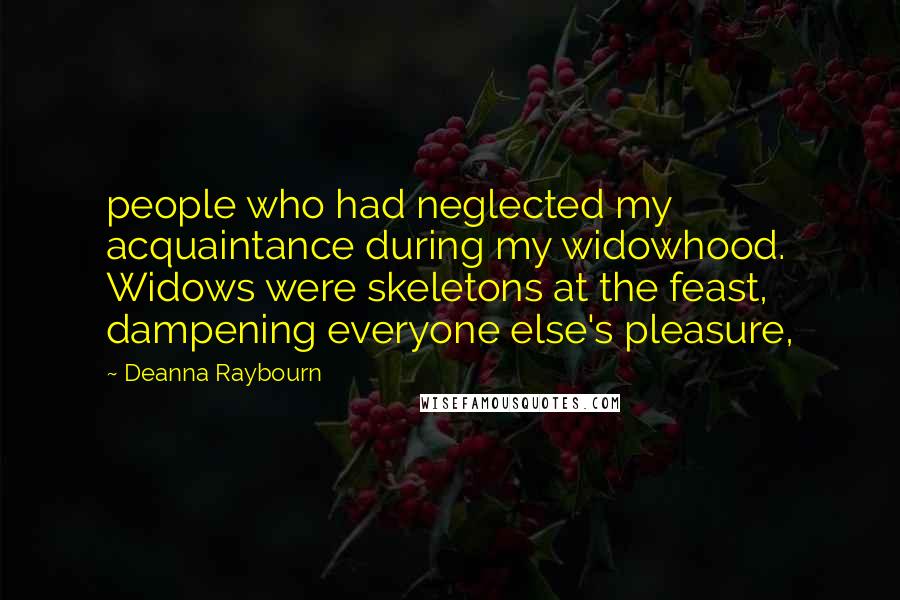 Deanna Raybourn Quotes: people who had neglected my acquaintance during my widowhood. Widows were skeletons at the feast, dampening everyone else's pleasure,