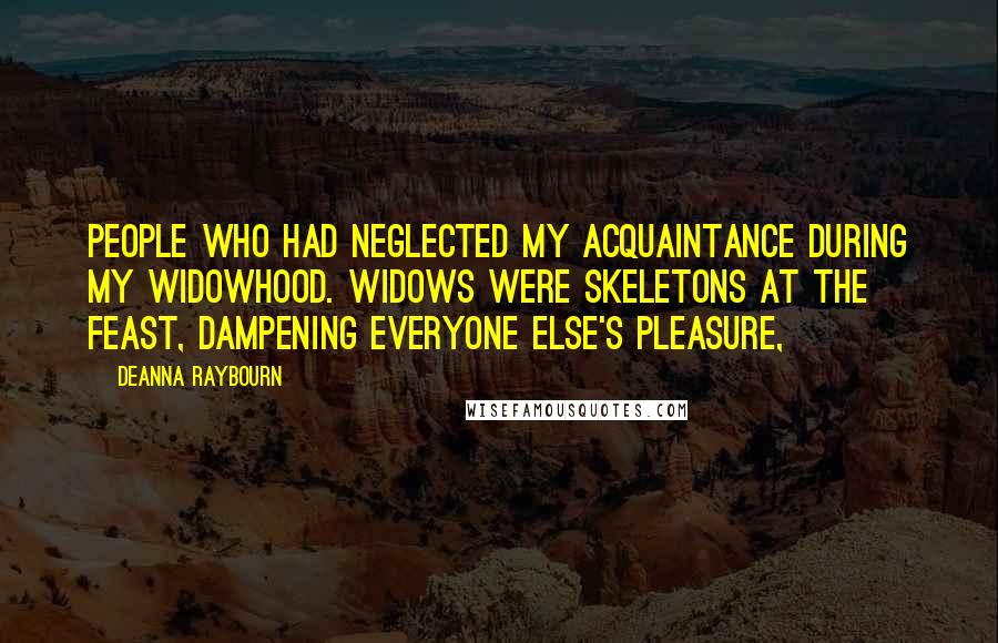 Deanna Raybourn Quotes: people who had neglected my acquaintance during my widowhood. Widows were skeletons at the feast, dampening everyone else's pleasure,