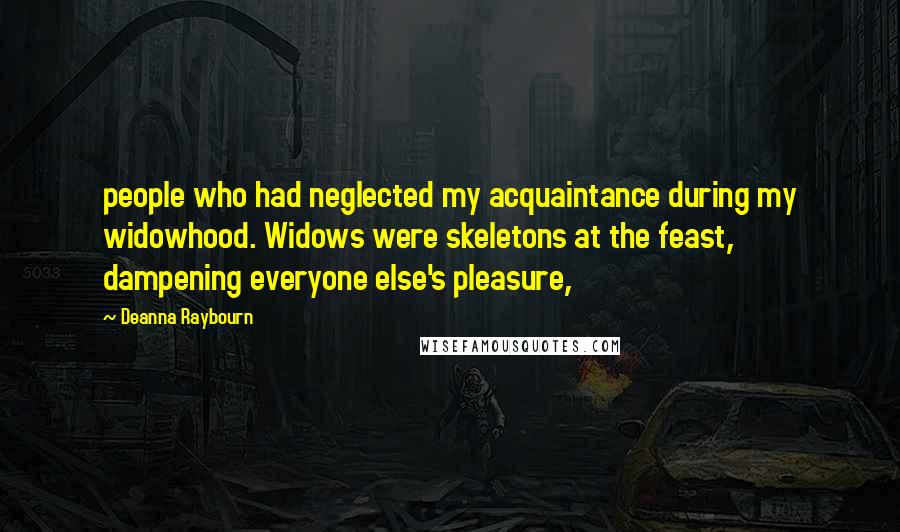 Deanna Raybourn Quotes: people who had neglected my acquaintance during my widowhood. Widows were skeletons at the feast, dampening everyone else's pleasure,