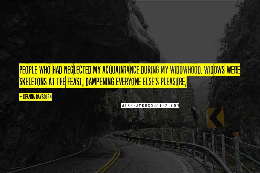 Deanna Raybourn Quotes: people who had neglected my acquaintance during my widowhood. Widows were skeletons at the feast, dampening everyone else's pleasure,