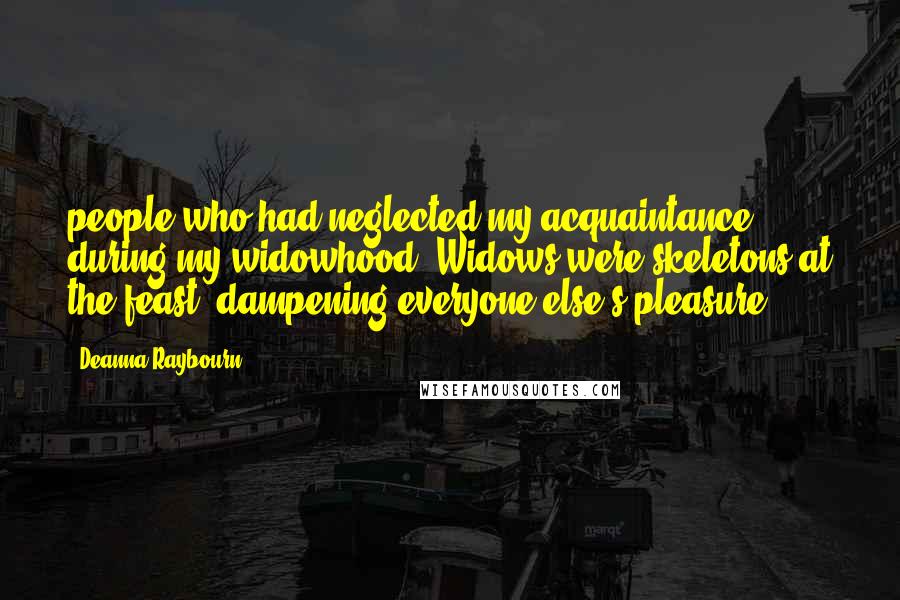 Deanna Raybourn Quotes: people who had neglected my acquaintance during my widowhood. Widows were skeletons at the feast, dampening everyone else's pleasure,