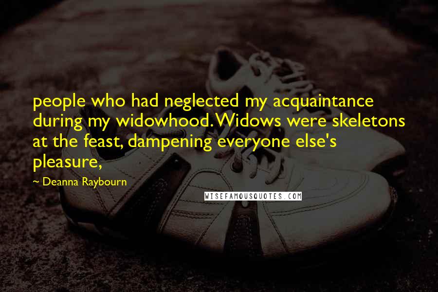 Deanna Raybourn Quotes: people who had neglected my acquaintance during my widowhood. Widows were skeletons at the feast, dampening everyone else's pleasure,