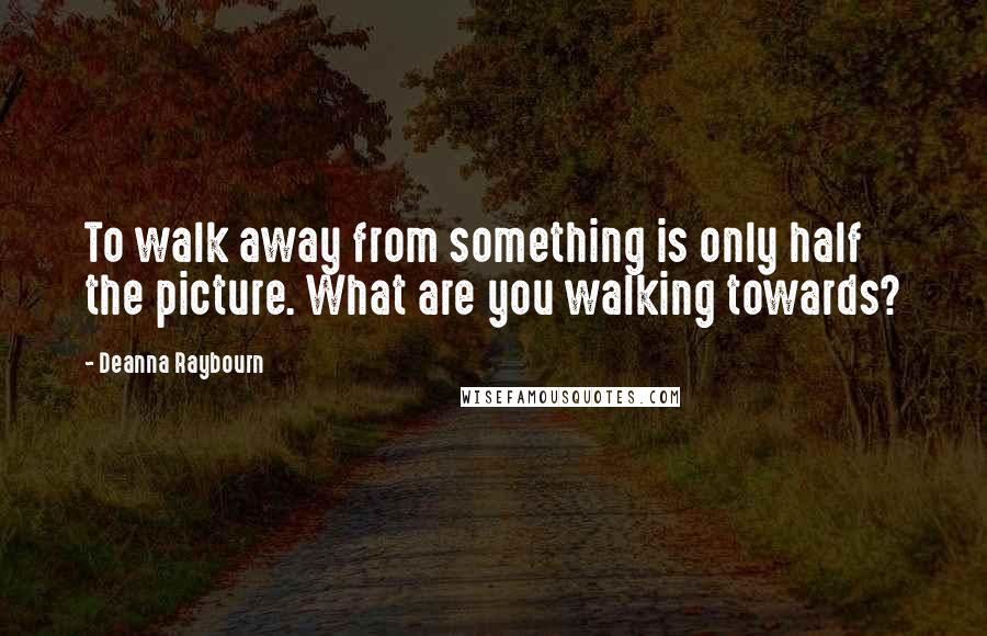 Deanna Raybourn Quotes: To walk away from something is only half the picture. What are you walking towards?