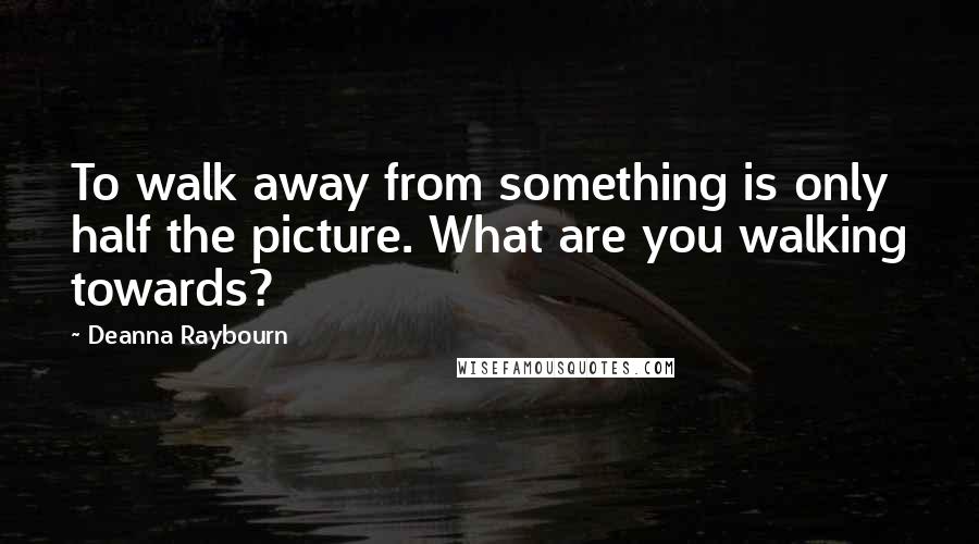 Deanna Raybourn Quotes: To walk away from something is only half the picture. What are you walking towards?