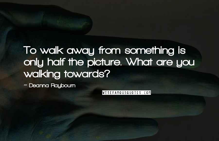 Deanna Raybourn Quotes: To walk away from something is only half the picture. What are you walking towards?