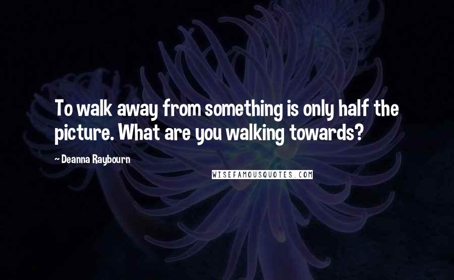 Deanna Raybourn Quotes: To walk away from something is only half the picture. What are you walking towards?