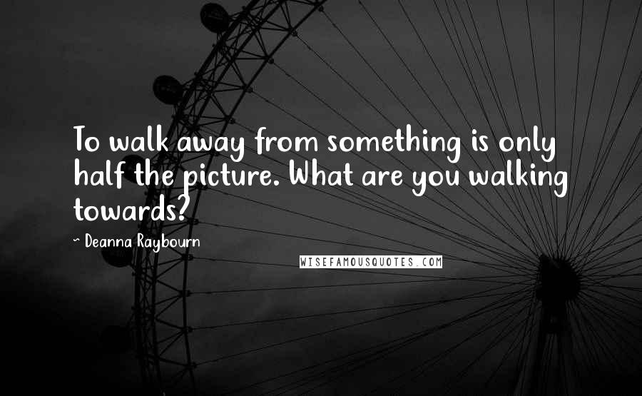 Deanna Raybourn Quotes: To walk away from something is only half the picture. What are you walking towards?