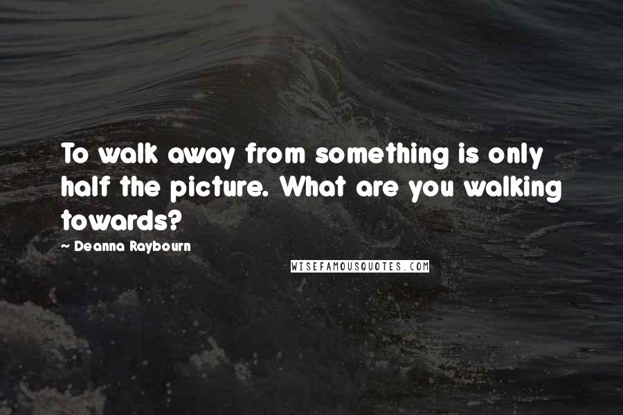 Deanna Raybourn Quotes: To walk away from something is only half the picture. What are you walking towards?