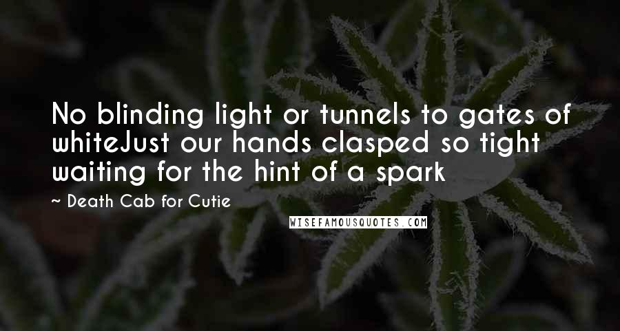 Death Cab For Cutie Quotes: No blinding light or tunnels to gates of whiteJust our hands clasped so tight waiting for the hint of a spark