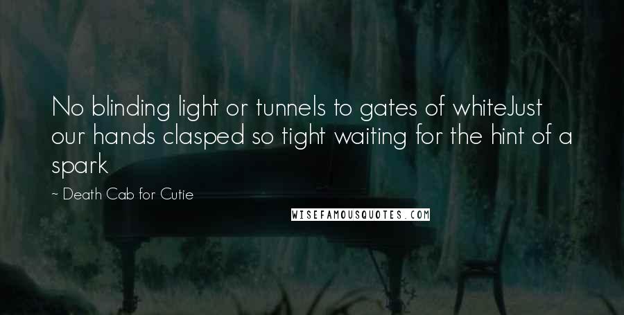 Death Cab For Cutie Quotes: No blinding light or tunnels to gates of whiteJust our hands clasped so tight waiting for the hint of a spark