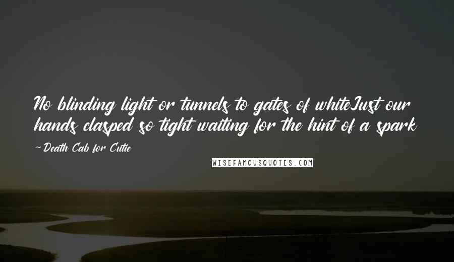 Death Cab For Cutie Quotes: No blinding light or tunnels to gates of whiteJust our hands clasped so tight waiting for the hint of a spark