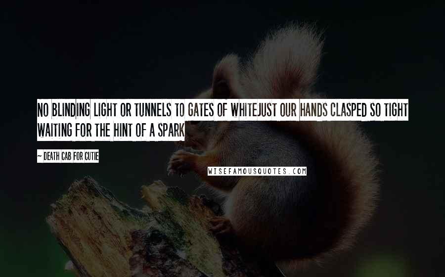 Death Cab For Cutie Quotes: No blinding light or tunnels to gates of whiteJust our hands clasped so tight waiting for the hint of a spark