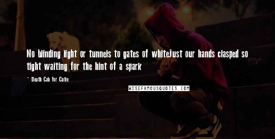 Death Cab For Cutie Quotes: No blinding light or tunnels to gates of whiteJust our hands clasped so tight waiting for the hint of a spark