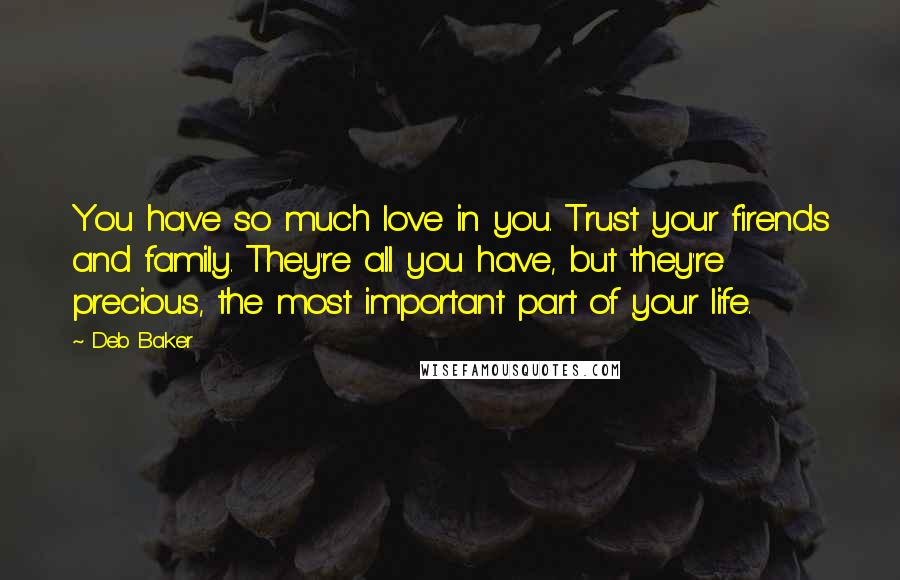 Deb Baker Quotes: You have so much love in you. Trust your firends and family. They're all you have, but they're precious, the most important part of your life.