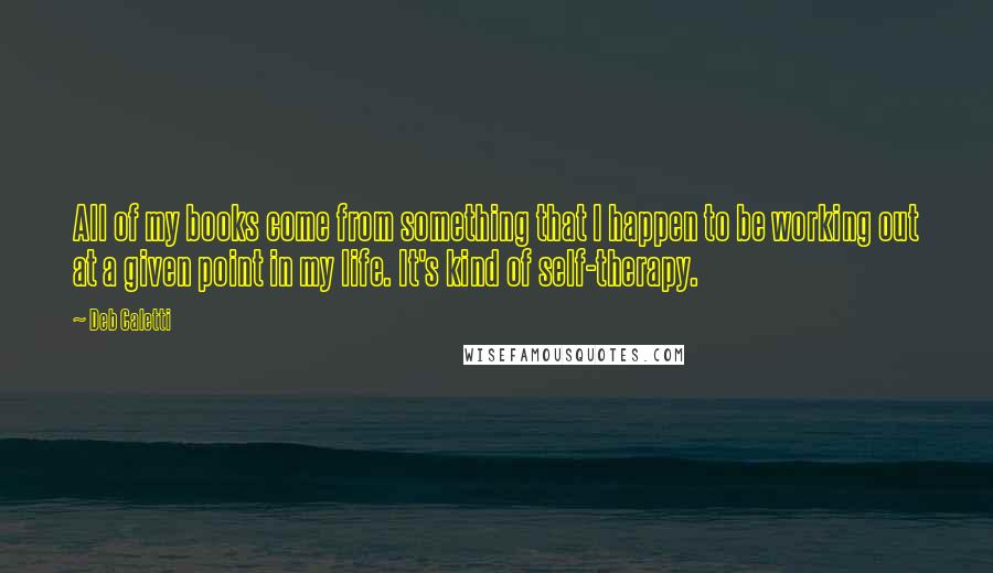 Deb Caletti Quotes: All of my books come from something that I happen to be working out at a given point in my life. It's kind of self-therapy.