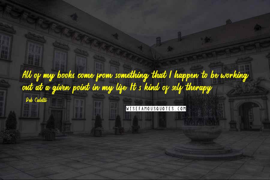 Deb Caletti Quotes: All of my books come from something that I happen to be working out at a given point in my life. It's kind of self-therapy.