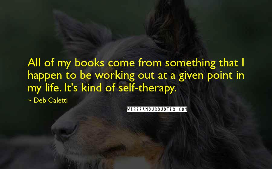 Deb Caletti Quotes: All of my books come from something that I happen to be working out at a given point in my life. It's kind of self-therapy.