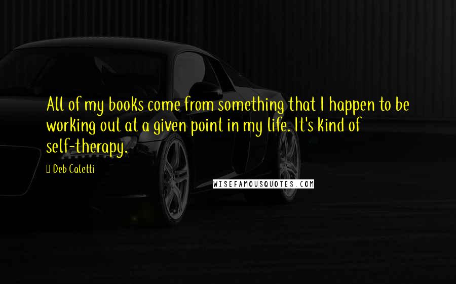 Deb Caletti Quotes: All of my books come from something that I happen to be working out at a given point in my life. It's kind of self-therapy.