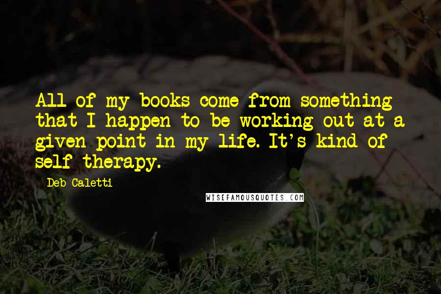 Deb Caletti Quotes: All of my books come from something that I happen to be working out at a given point in my life. It's kind of self-therapy.