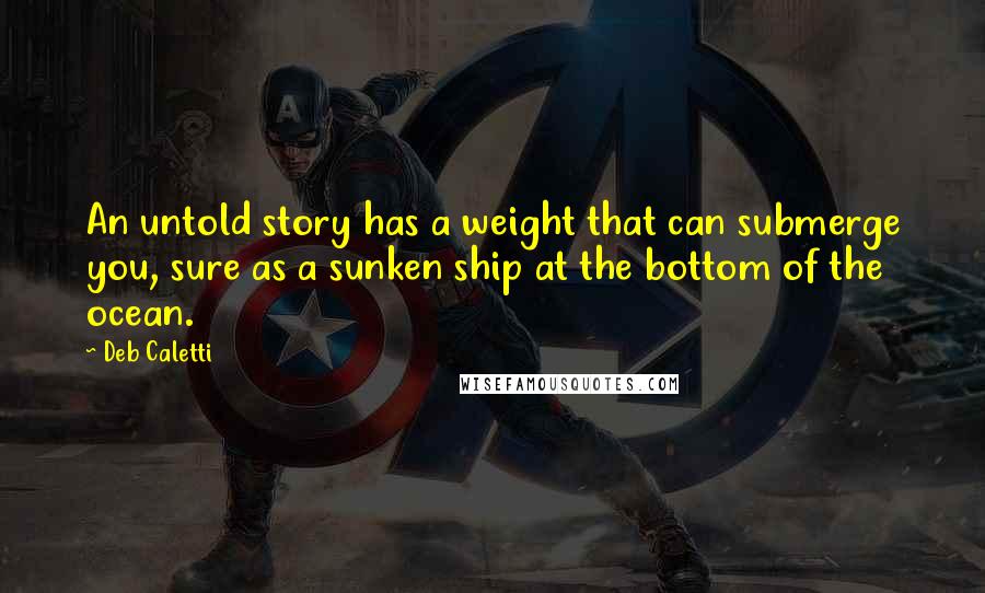 Deb Caletti Quotes: An untold story has a weight that can submerge you, sure as a sunken ship at the bottom of the ocean.