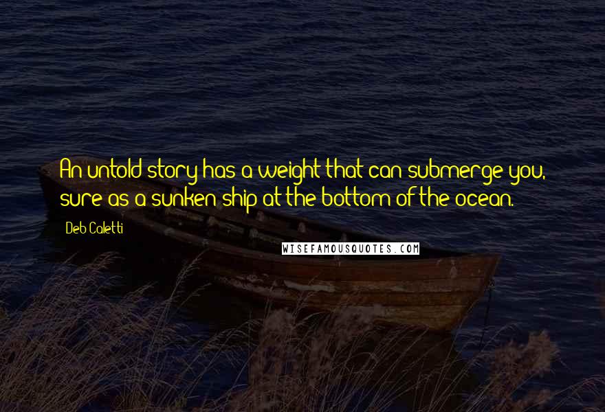 Deb Caletti Quotes: An untold story has a weight that can submerge you, sure as a sunken ship at the bottom of the ocean.