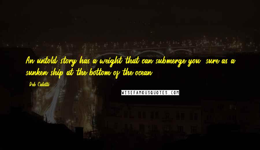 Deb Caletti Quotes: An untold story has a weight that can submerge you, sure as a sunken ship at the bottom of the ocean.