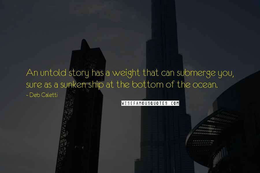 Deb Caletti Quotes: An untold story has a weight that can submerge you, sure as a sunken ship at the bottom of the ocean.