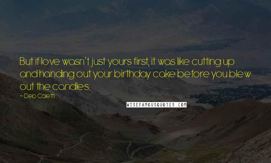 Deb Caletti Quotes: But if love wasn't just yours first, it was like cutting up and handing out your birthday cake before you blew out the candles.