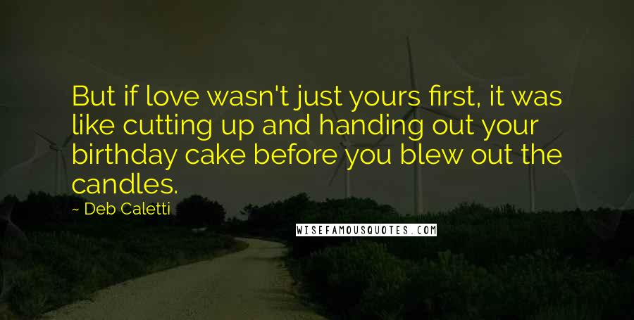 Deb Caletti Quotes: But if love wasn't just yours first, it was like cutting up and handing out your birthday cake before you blew out the candles.