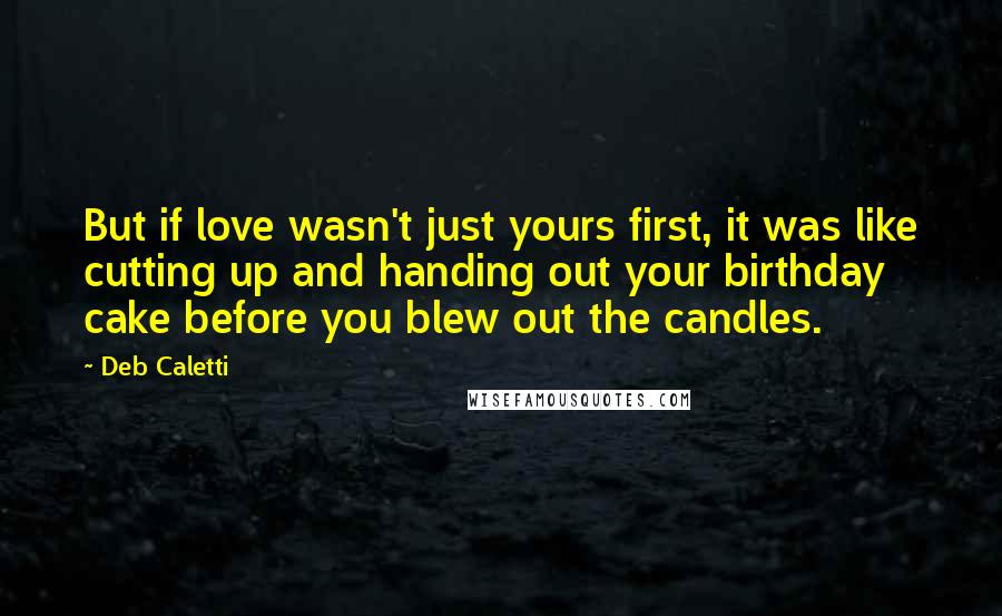 Deb Caletti Quotes: But if love wasn't just yours first, it was like cutting up and handing out your birthday cake before you blew out the candles.