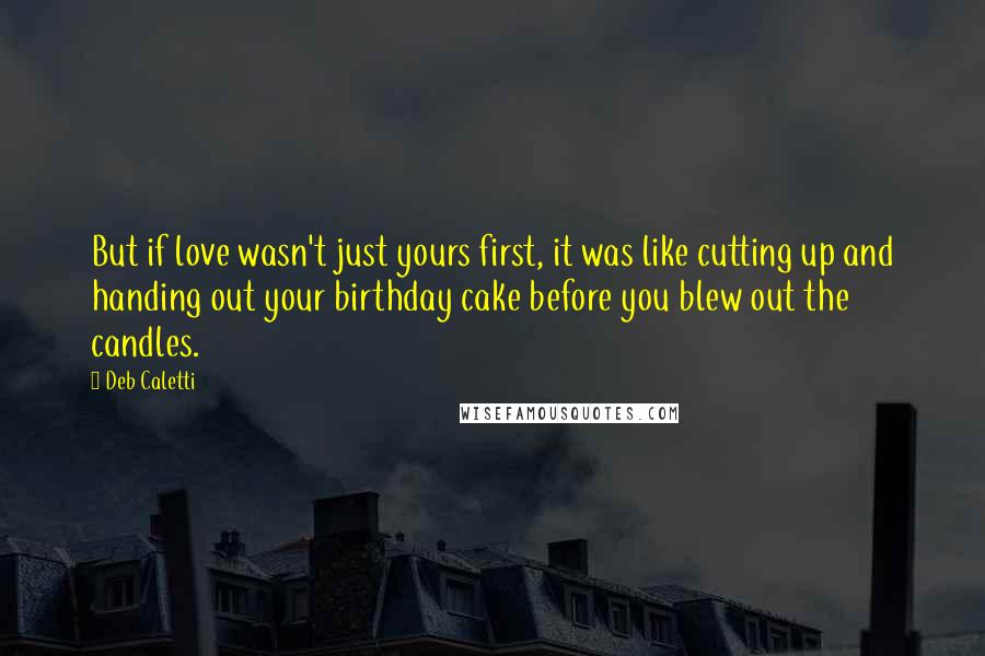 Deb Caletti Quotes: But if love wasn't just yours first, it was like cutting up and handing out your birthday cake before you blew out the candles.