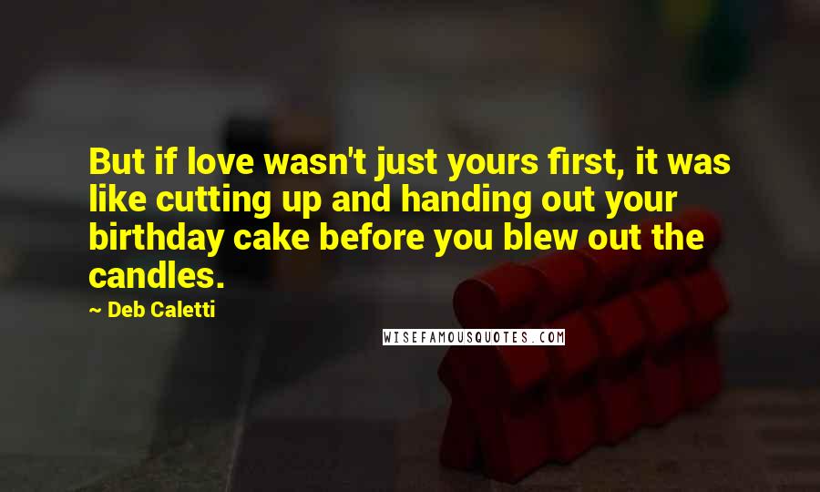 Deb Caletti Quotes: But if love wasn't just yours first, it was like cutting up and handing out your birthday cake before you blew out the candles.