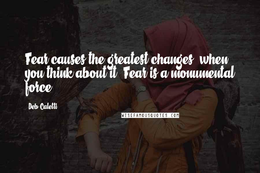 Deb Caletti Quotes: Fear causes the greatest changes, when you think about it. Fear is a monumental force.