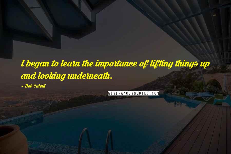 Deb Caletti Quotes: I began to learn the importance of lifting things up and looking underneath.