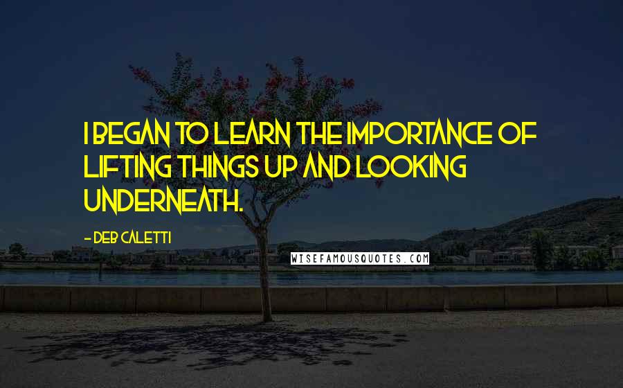 Deb Caletti Quotes: I began to learn the importance of lifting things up and looking underneath.