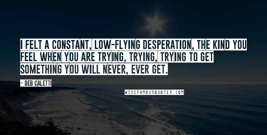 Deb Caletti Quotes: I felt a constant, low-flying desperation, the kind you feel when you are trying, trying, trying to get something you will never, ever get.