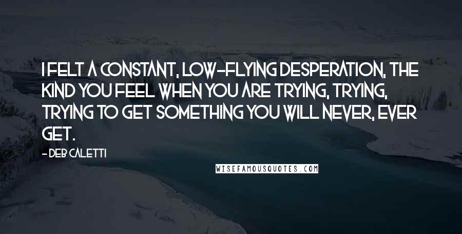 Deb Caletti Quotes: I felt a constant, low-flying desperation, the kind you feel when you are trying, trying, trying to get something you will never, ever get.