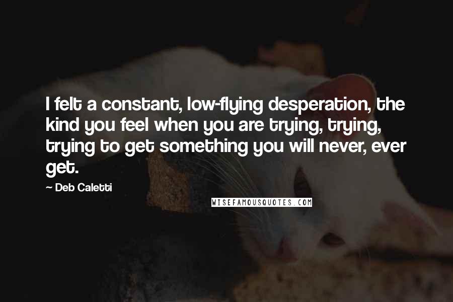 Deb Caletti Quotes: I felt a constant, low-flying desperation, the kind you feel when you are trying, trying, trying to get something you will never, ever get.