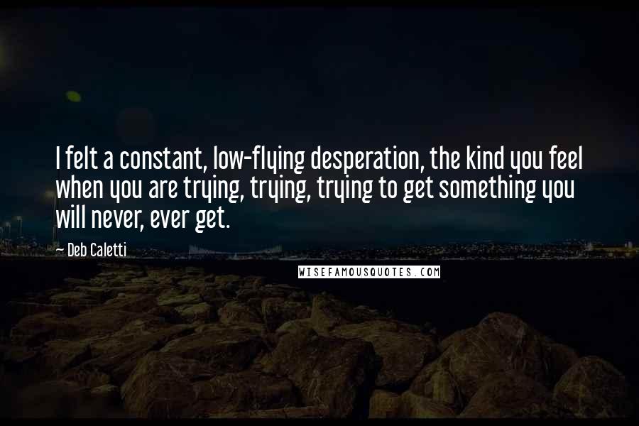 Deb Caletti Quotes: I felt a constant, low-flying desperation, the kind you feel when you are trying, trying, trying to get something you will never, ever get.