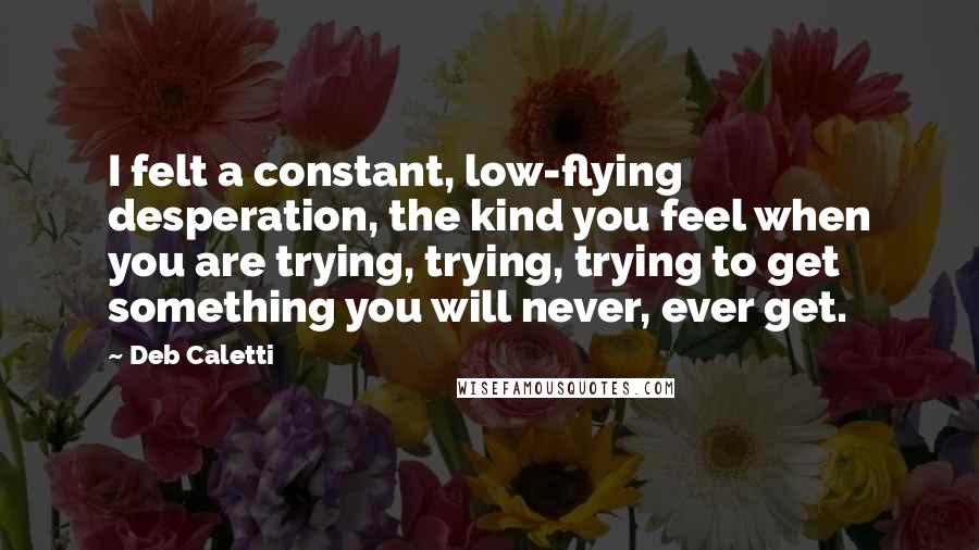 Deb Caletti Quotes: I felt a constant, low-flying desperation, the kind you feel when you are trying, trying, trying to get something you will never, ever get.