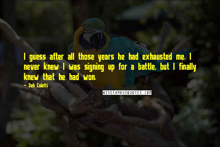 Deb Caletti Quotes: I guess after all those years he had exhausted me. I never knew I was signing up for a battle, but I finally knew that he had won.