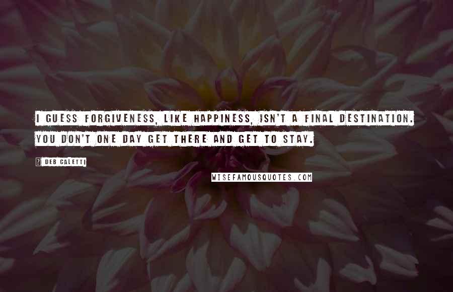 Deb Caletti Quotes: I guess forgiveness, like happiness, isn't a final destination. You don't one day get there and get to stay.