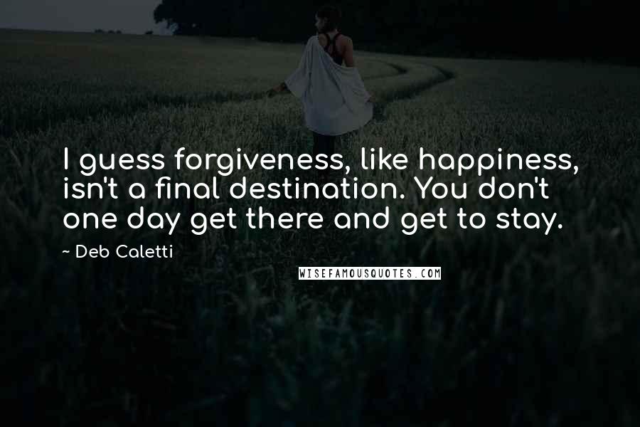 Deb Caletti Quotes: I guess forgiveness, like happiness, isn't a final destination. You don't one day get there and get to stay.