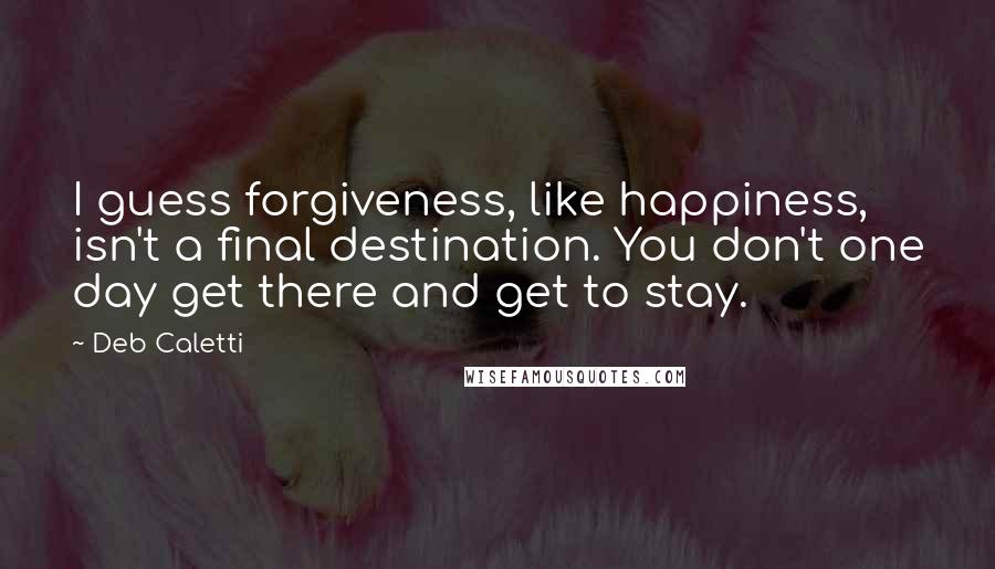 Deb Caletti Quotes: I guess forgiveness, like happiness, isn't a final destination. You don't one day get there and get to stay.